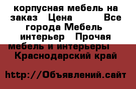 корпусная мебель на заказ › Цена ­ 100 - Все города Мебель, интерьер » Прочая мебель и интерьеры   . Краснодарский край